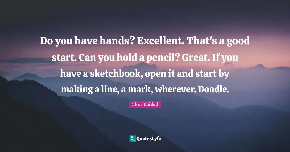 Do you have hands? Excellent. That's a good start. Can you hold a pencil? Great. If you have a sketchbook, open it and start by making a line, a mark, wherever. Doodle.