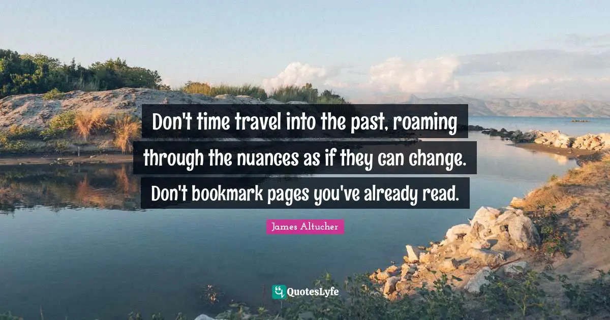 Don't time travel into the past, roaming through the nuances as if they can change. Don't bookmark pages you've already read.