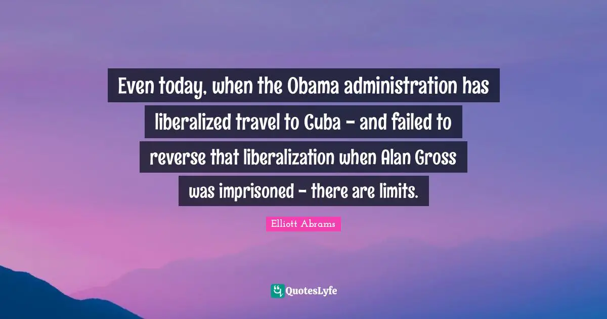 Elliott Abrams Quotes: "Even today, when the Obama administration has liberalized travel to Cuba - and failed to reverse that liberalization when Alan Gross was imprisoned - there are limits."