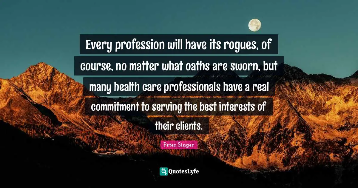 Every profession will have its rogues, of course, no matter what oaths are sworn, but many health care professionals have a real commitment to serving the best interests of their clients.