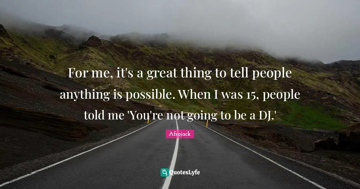 For me, it's a great thing to tell people anything is possible. When I was 15, people told me 'You're not going to be a DJ.'