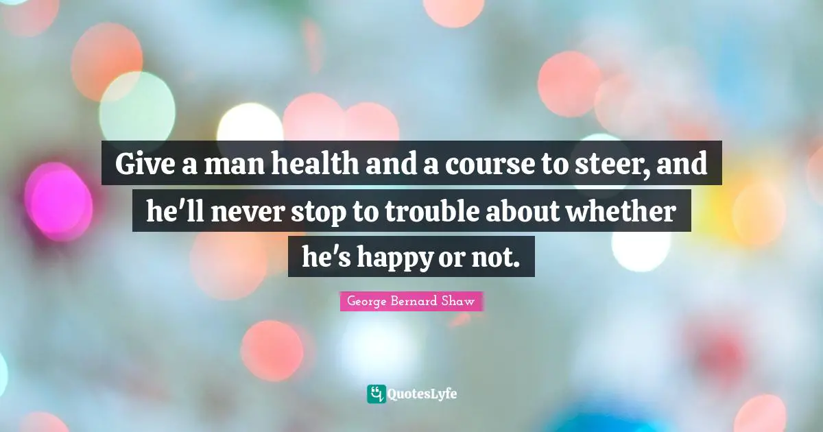 Give a man health and a course to steer, and he'll never stop to trouble about whether he's happy or not.