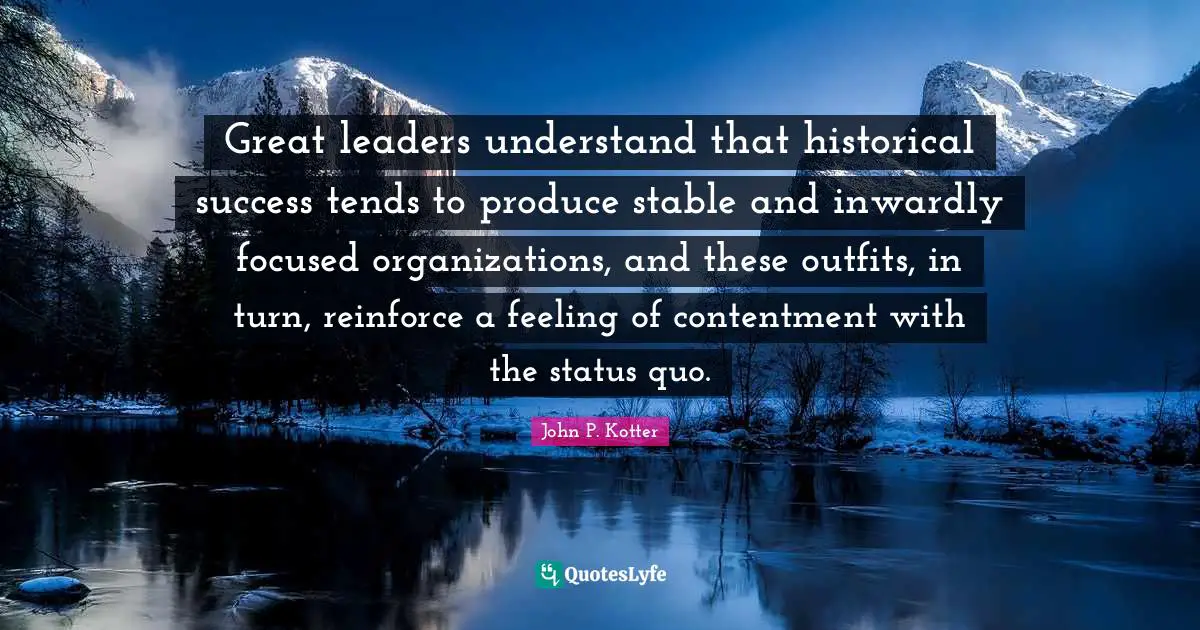 Great leaders understand that historical success tends to produce stable and inwardly focused organizations, and these outfits, in turn, reinforce a feeling of contentment with the status quo.