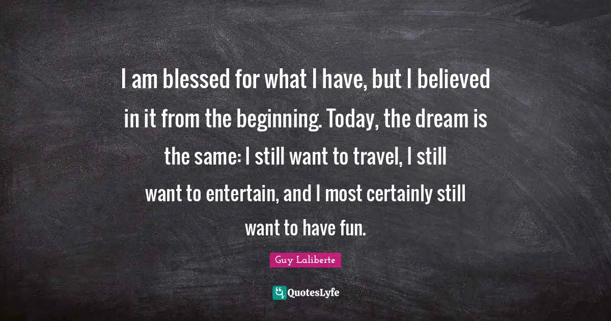 Guy Laliberte Quotes: "I am blessed for what I have, but I believed in it from the beginning. Today, the dream is the same: I still want to travel, I still want to entertain, and I most certainly still want to have fun."