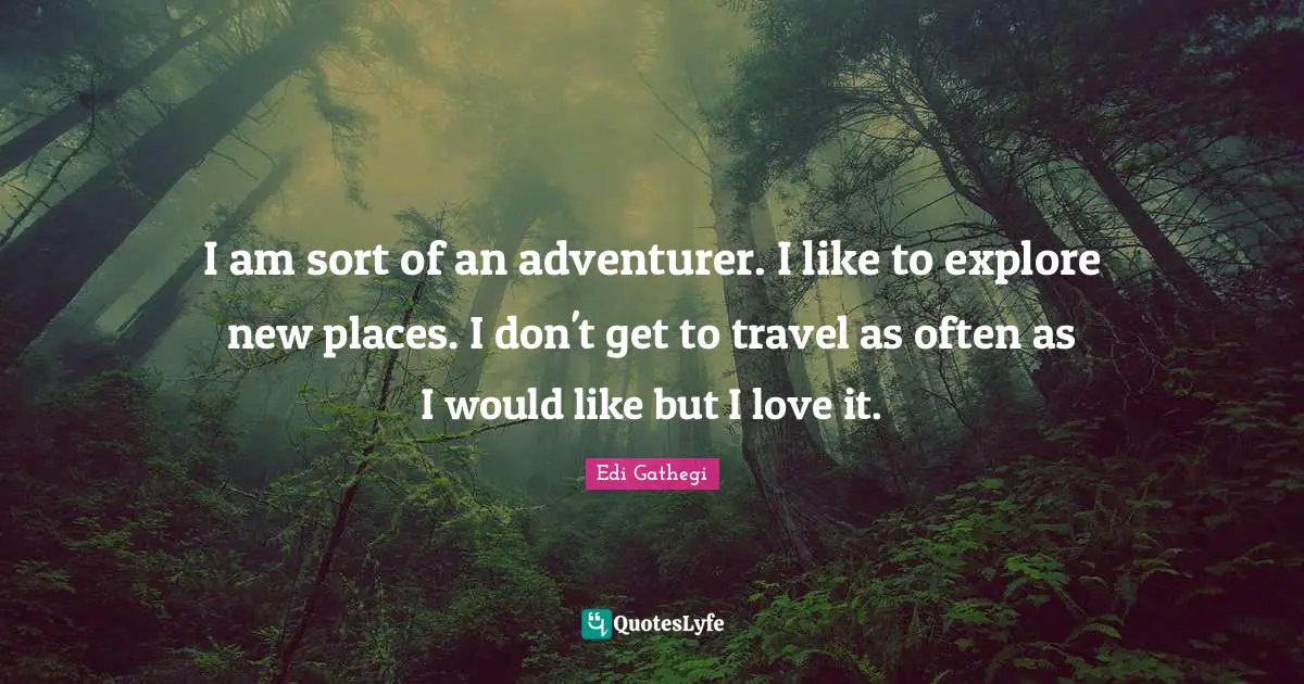 I am sort of an adventurer. I like to explore new places. I don't get to travel as often as I would like but I love it.