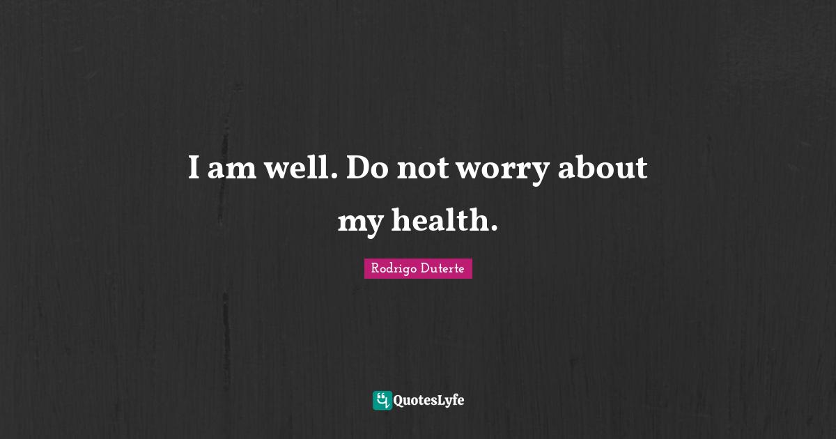 I am well. Do not worry about my health.