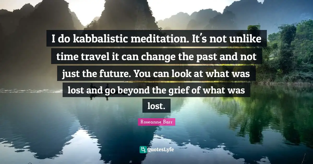 I do kabbalistic meditation. It's not unlike time travel it can change the past and not just the future. You can look at what was lost and go beyond the grief of what was lost.