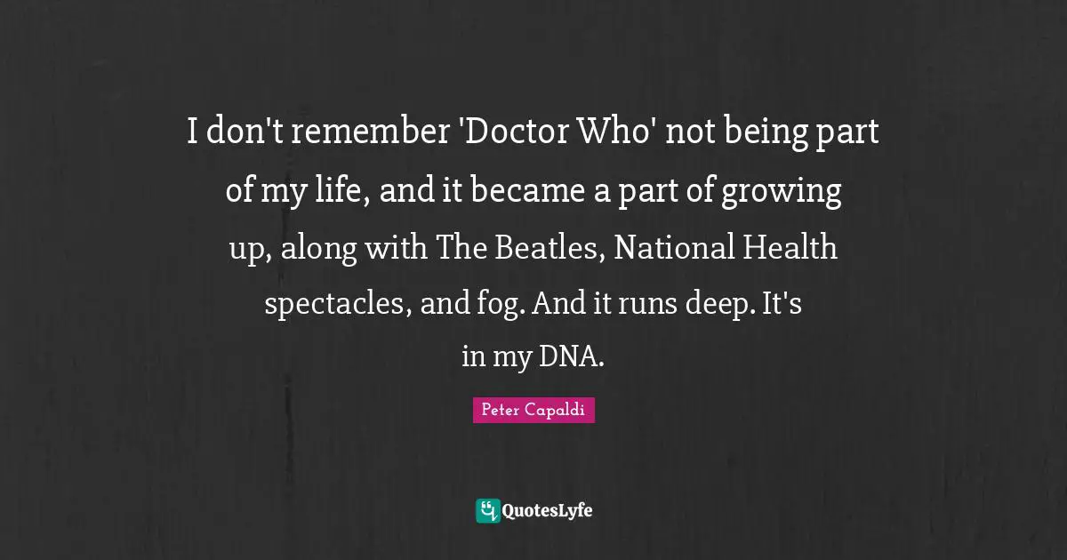I don't remember 'Doctor Who' not being part of my life, and it became a part of growing up, along with The Beatles, National Health spectacles, and fog. And it runs deep. It's in my DNA.