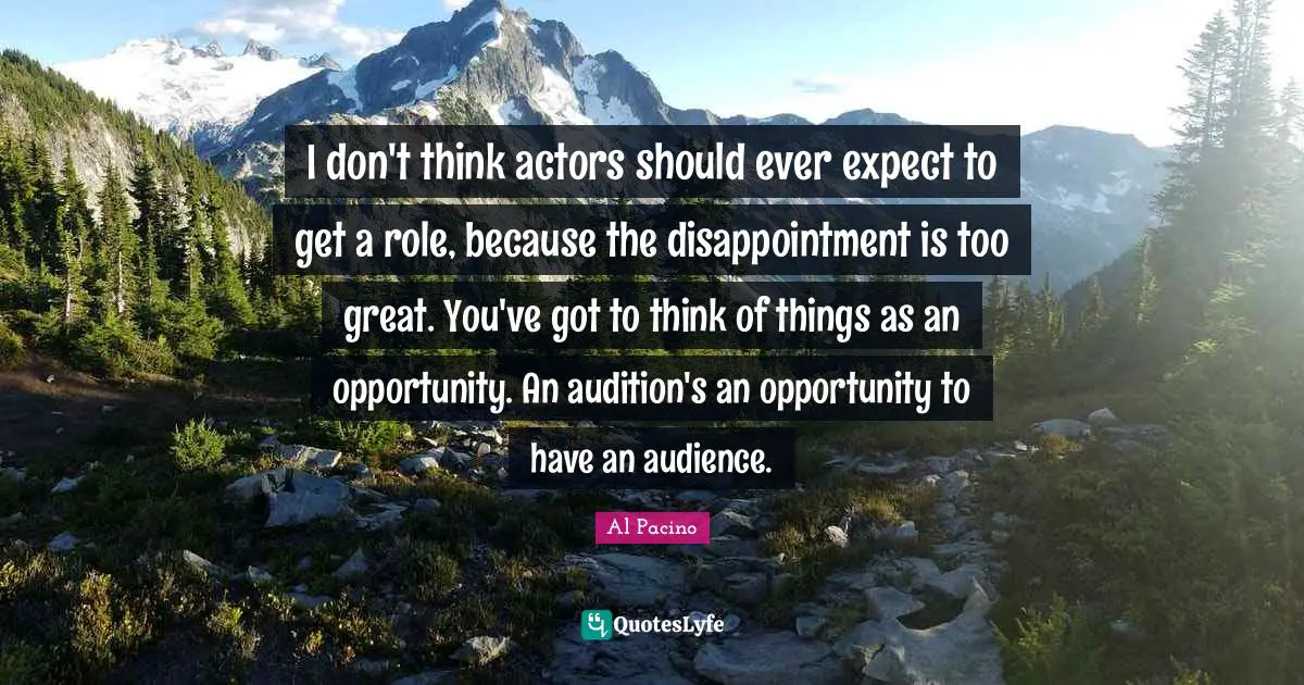 I don't think actors should ever expect to get a role, because the disappointment is too great. You've got to think of things as an opportunity. An audition's an opportunity to have an audience.