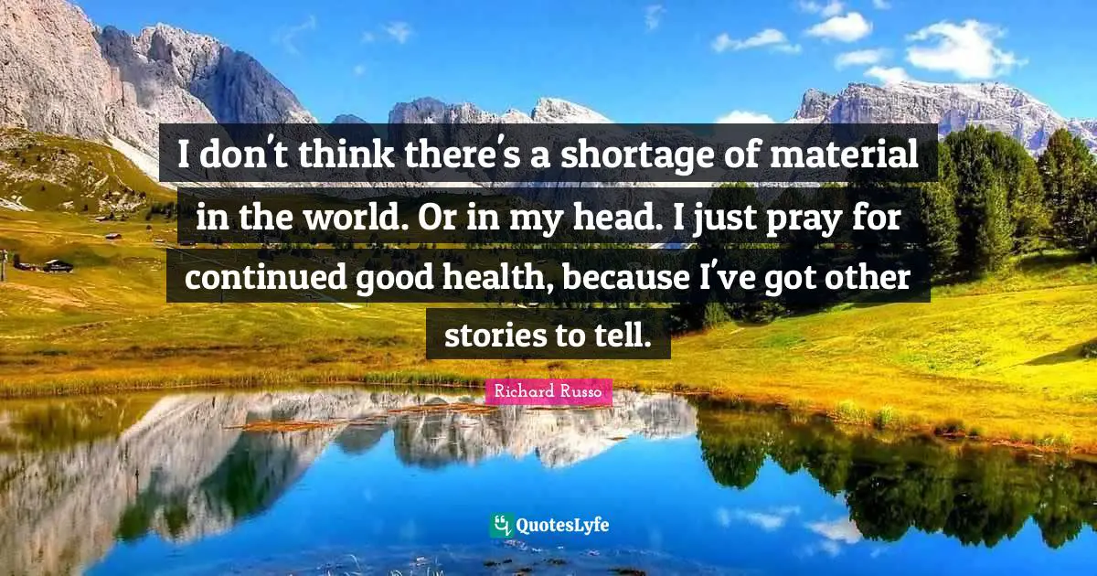 Richard Russo Quotes: "I don't think there's a shortage of material in the world. Or in my head. I just pray for continued good health, because I've got other stories to tell."