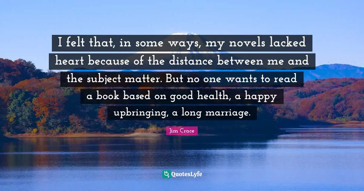 I felt that, in some ways, my novels lacked heart because of the distance between me and the subject matter. But no one wants to read a book based on good health, a happy upbringing, a long marriage.