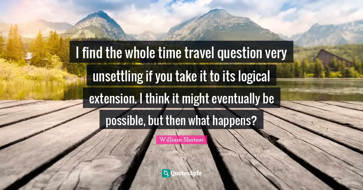 I find the whole time travel question very unsettling if you take it to its logical extension. I think it might eventually be possible, but then what happens?