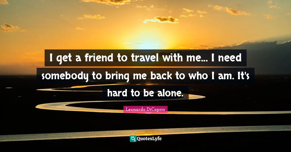 I get a friend to travel with me... I need somebody to bring me back to who I am. It's hard to be alone.