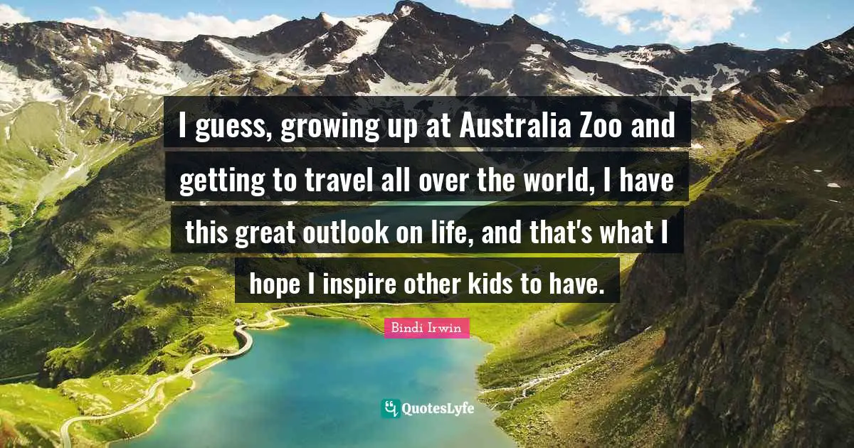I guess, growing up at Australia Zoo and getting to travel all over the world, I have this great outlook on life, and that's what I hope I inspire other kids to have.