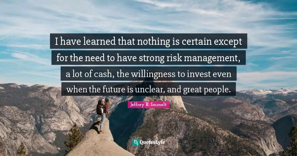 I have learned that nothing is certain except for the need to have strong risk management, a lot of cash, the willingness to invest even when the future is unclear, and great people.