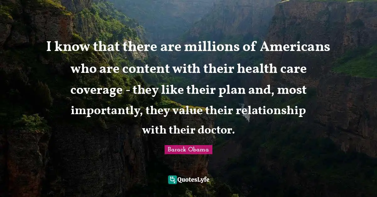 I know that there are millions of Americans who are content with their health care coverage - they like their plan and, most importantly, they value their relationship with their doctor.