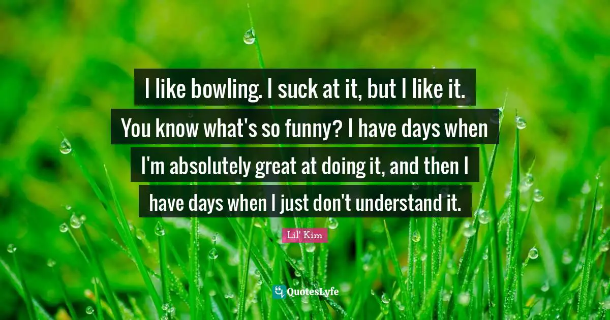 I like bowling. I suck at it, but I like it. You know what's so funny? I have days when I'm absolutely great at doing it, and then I have days when I just don't understand it.
