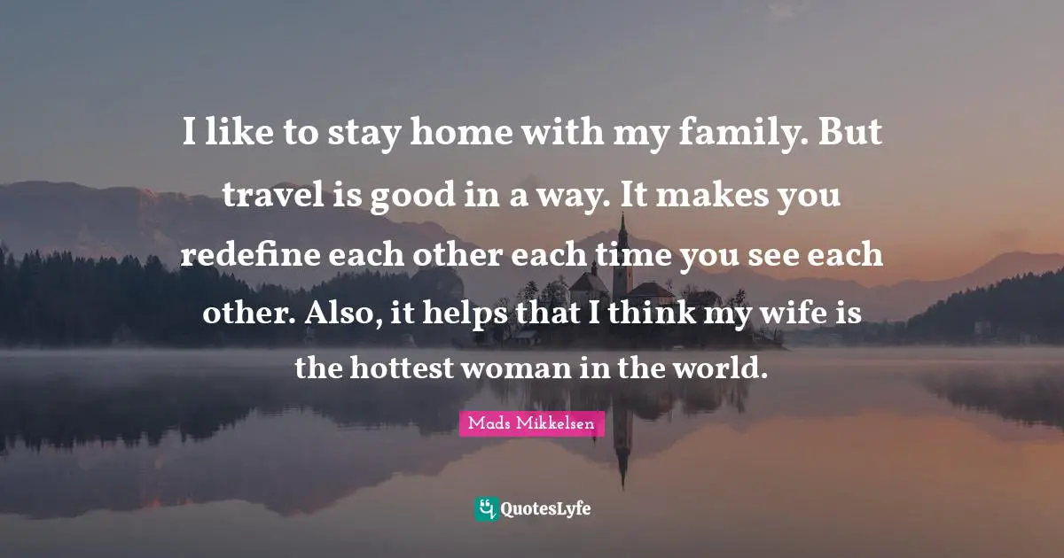 I like to stay home with my family. But travel is good in a way. It makes you redefine each other each time you see each other. Also, it helps that I think my wife is the hottest woman in the world.