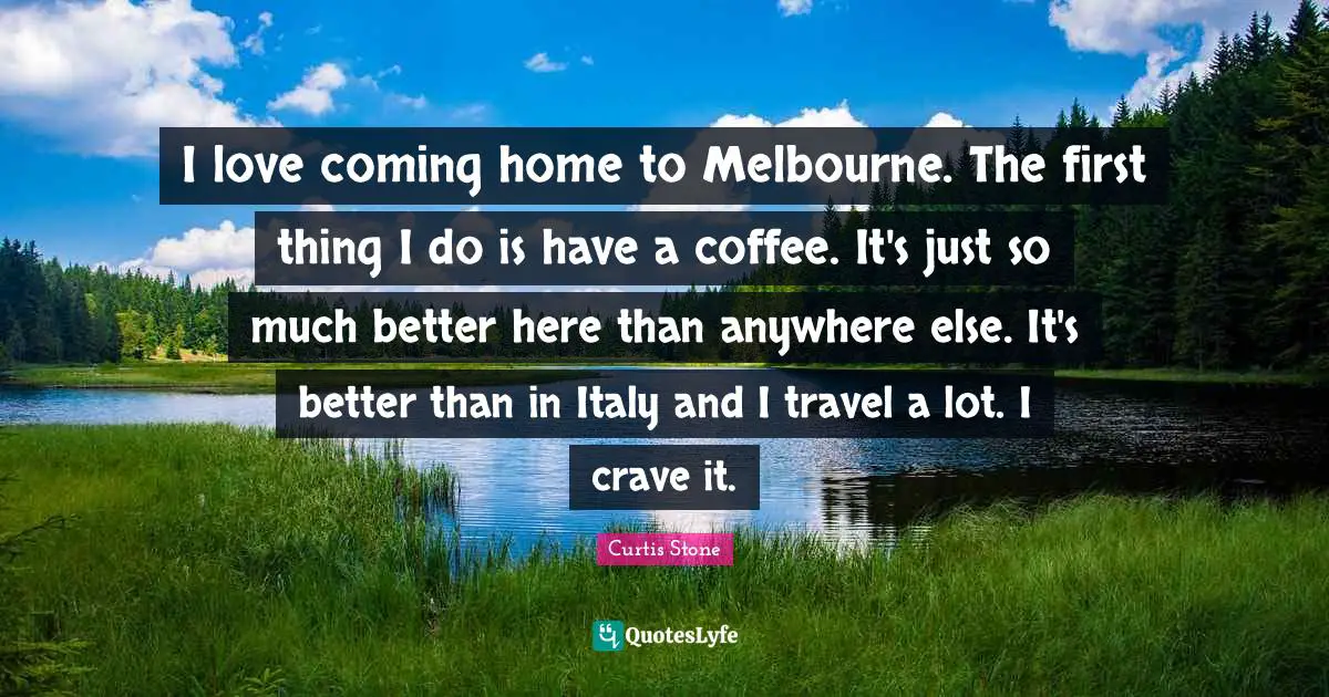 I love coming home to Melbourne. The first thing I do is have a coffee. It's just so much better here than anywhere else. It's better than in Italy and I travel a lot. I crave it.