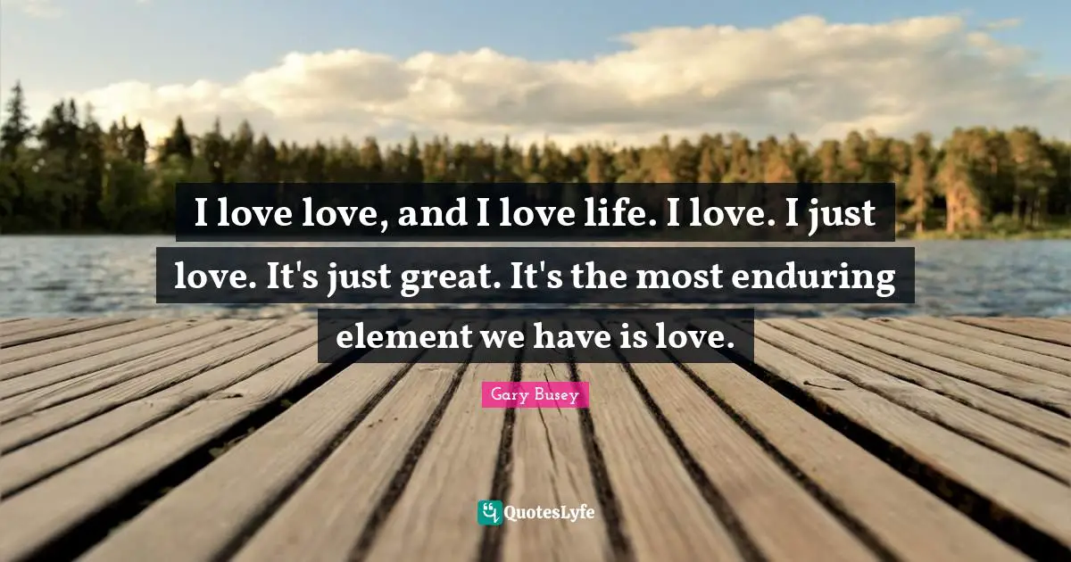 Gary Busey Quotes: "I love love, and I love life. I love. I just love. It's just great. It's the most enduring element we have is love."