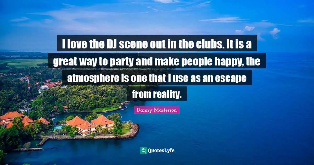 I love the DJ scene out in the clubs. It is a great way to party and make people happy, the atmosphere is one that I use as an escape from reality.