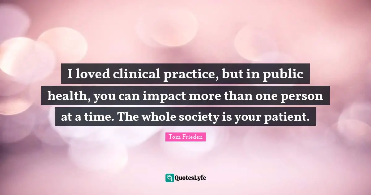 I loved clinical practice, but in public health, you can impact more than one person at a time. The whole society is your patient.