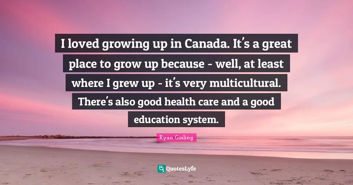 I loved growing up in Canada. It's a great place to grow up because - well, at least where I grew up - it's very multicultural. There's also good health care and a good education system.