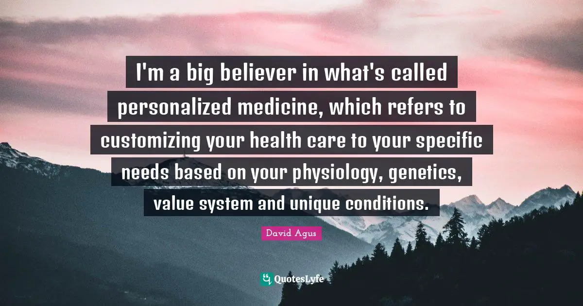 I'm a big believer in what's called personalized medicine, which refers to customizing your health care to your specific needs based on your physiology, genetics, value system and unique conditions.