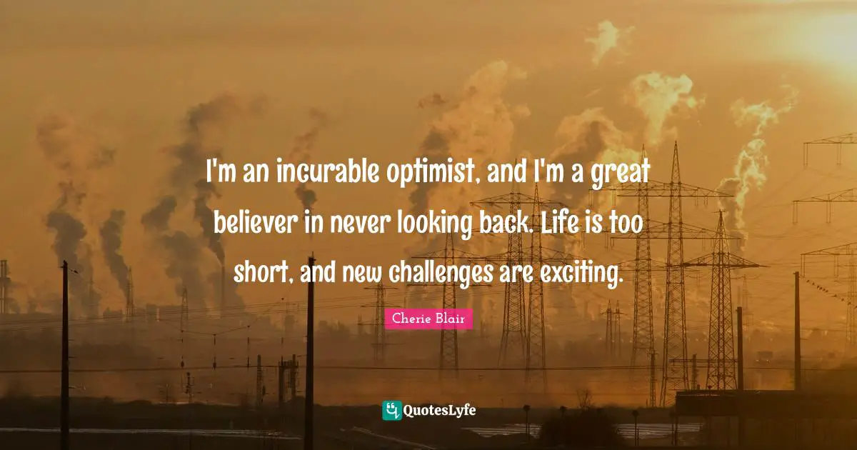 I'm an incurable optimist, and I'm a great believer in never looking back. Life is too short, and new challenges are exciting.