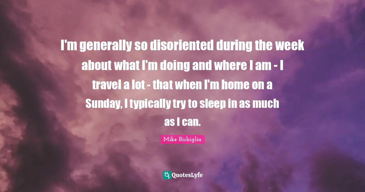 I'm generally so disoriented during the week about what I'm doing and where I am - I travel a lot - that when I'm home on a Sunday, I typically try to sleep in as much as I can.