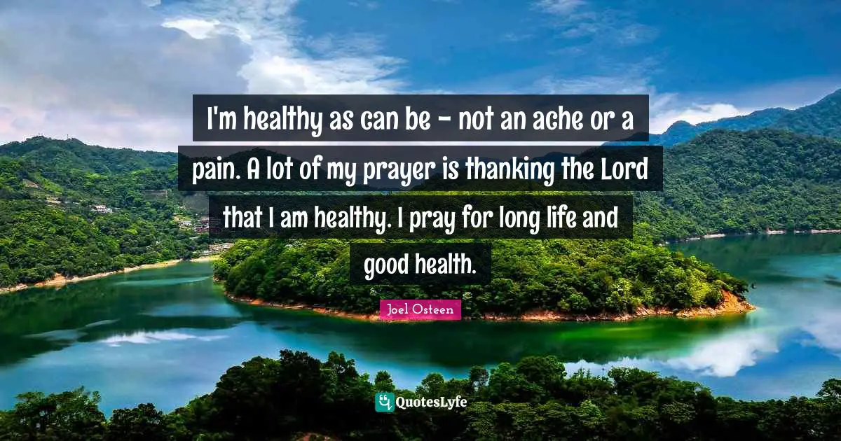 I'm healthy as can be - not an ache or a pain. A lot of my prayer is thanking the Lord that I am healthy. I pray for long life and good health.