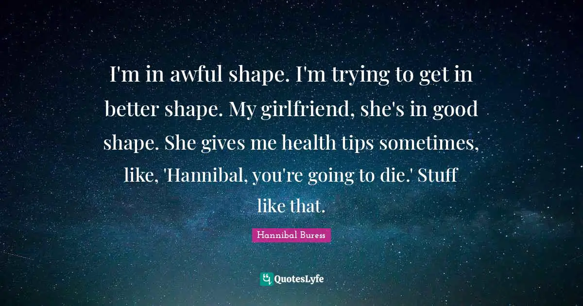 I'm in awful shape. I'm trying to get in better shape. My girlfriend, she's in good shape. She gives me health tips sometimes, like, 'Hannibal, you're going to die.' Stuff like that.