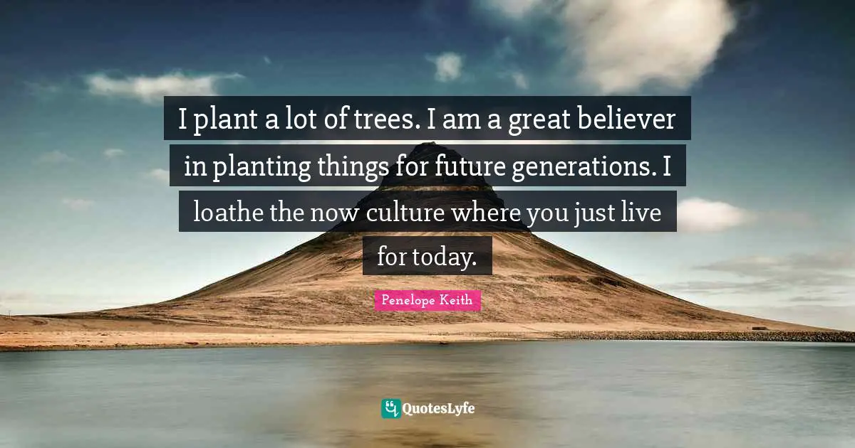 I plant a lot of trees. I am a great believer in planting things for future generations. I loathe the now culture where you just live for today.