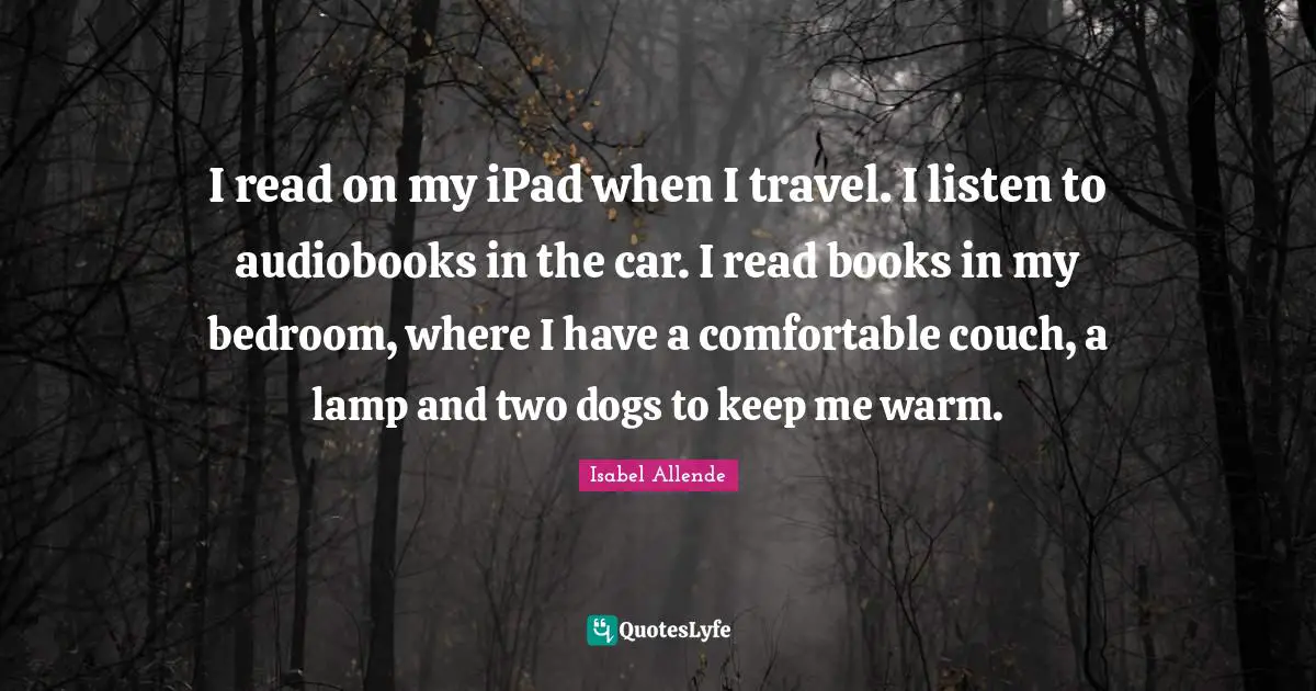 I read on my iPad when I travel. I listen to audiobooks in the car. I read books in my bedroom, where I have a comfortable couch, a lamp and two dogs to keep me warm.