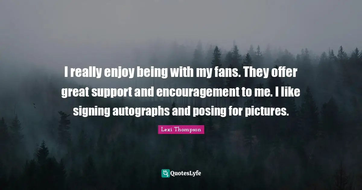 I really enjoy being with my fans. They offer great support and encouragement to me. I like signing autographs and posing for pictures.