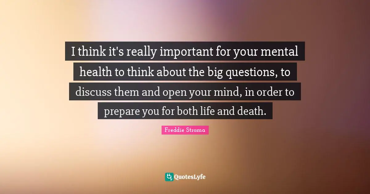 I think it's really important for your mental health to think about the big questions, to discuss them and open your mind, in order to prepare you for both life and death.