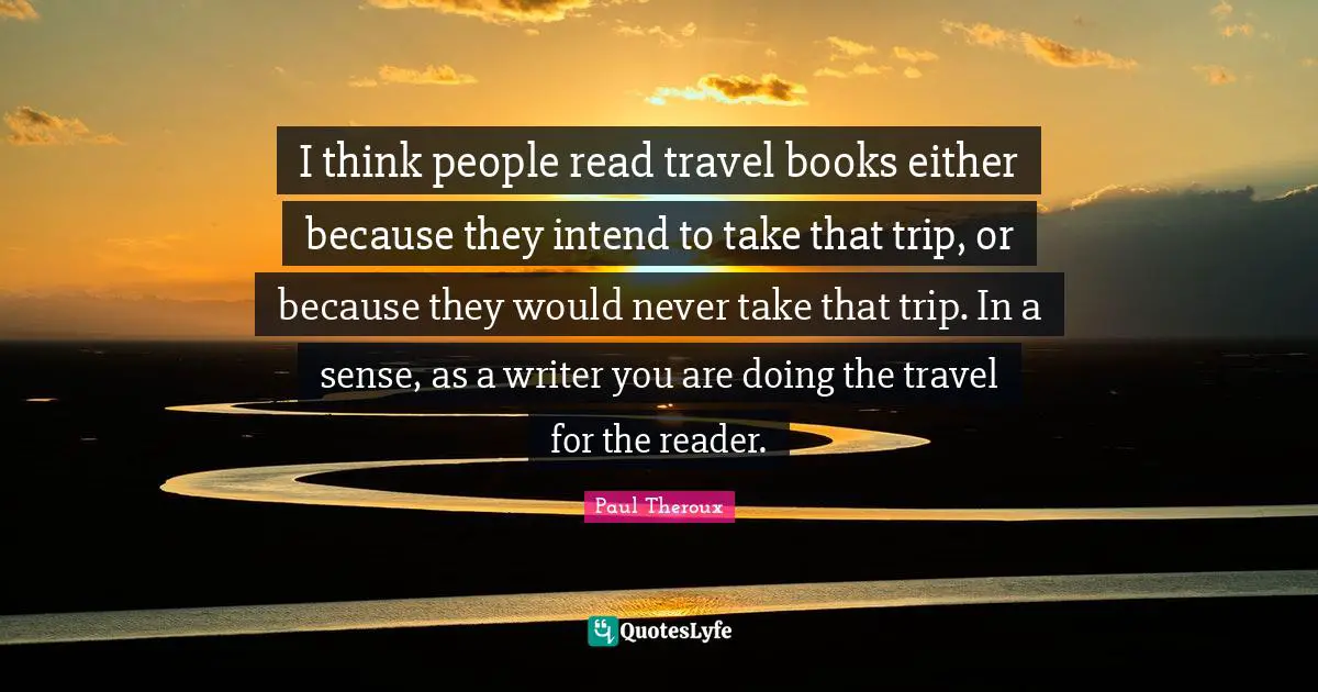 I think people read travel books either because they intend to take that trip, or because they would never take that trip. In a sense, as a writer you are doing the travel for the reader.