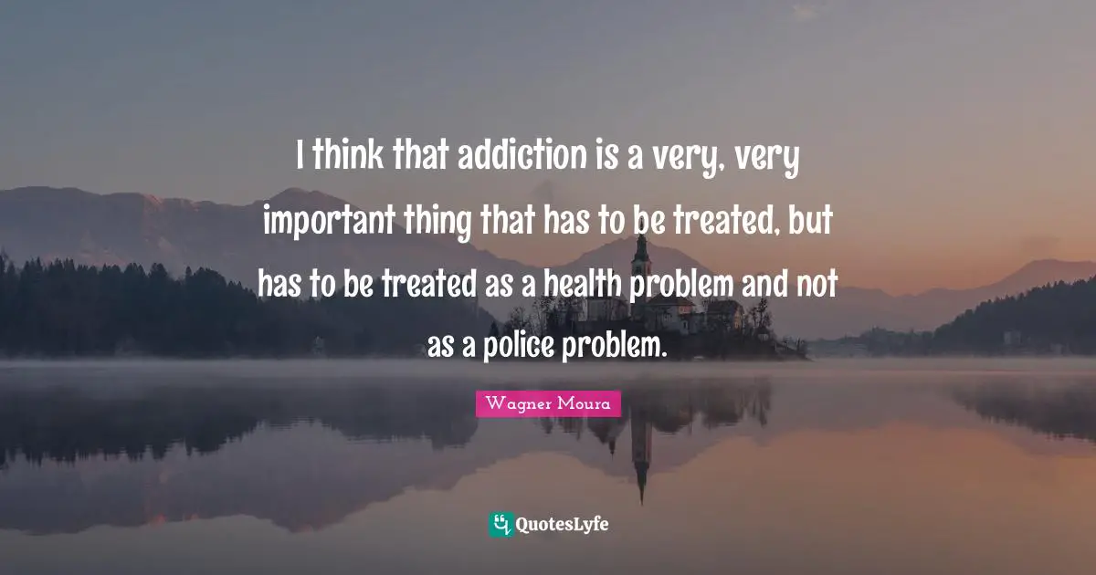 I think that addiction is a very, very important thing that has to be treated, but has to be treated as a health problem and not as a police problem.