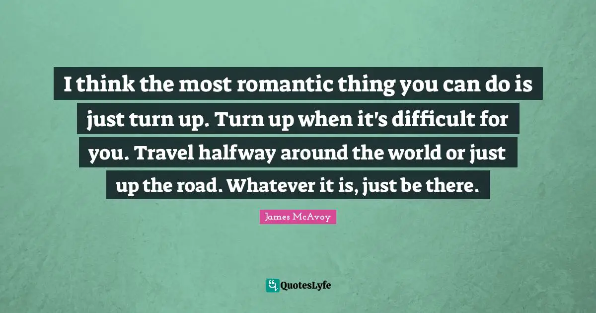 I think the most romantic thing you can do is just turn up. Turn up when it's difficult for you. Travel halfway around the world or just up the road. Whatever it is, just be there.