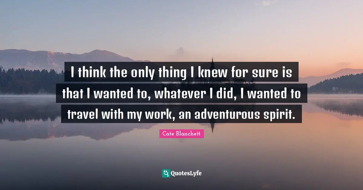 I think the only thing I knew for sure is that I wanted to, whatever I did, I wanted to travel with my work, an adventurous spirit.