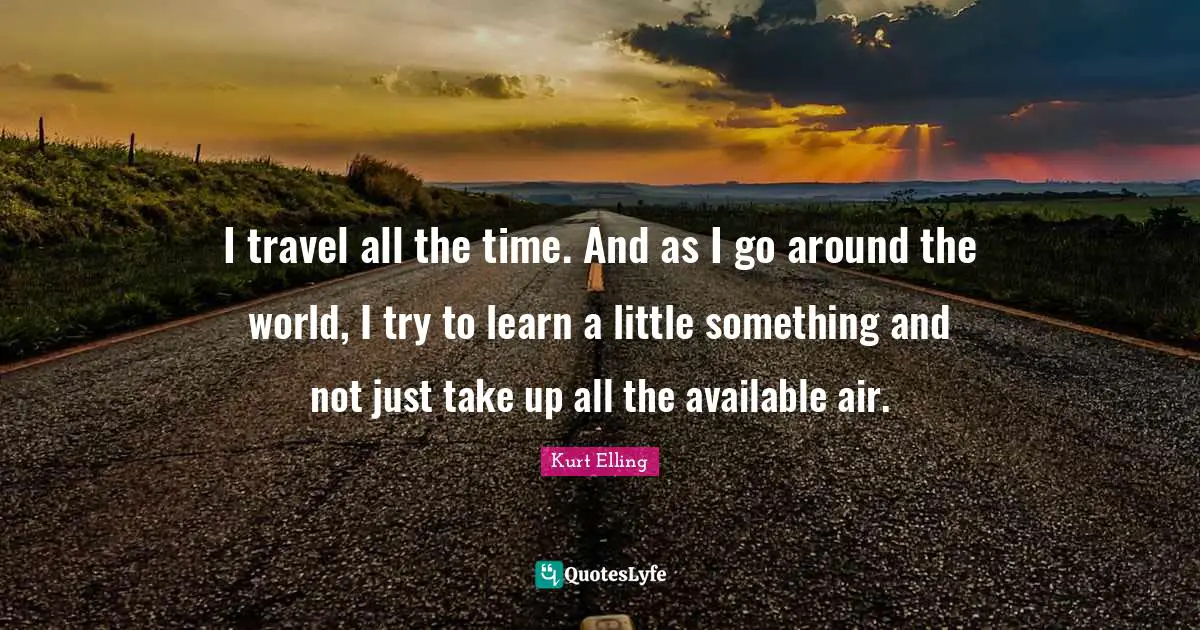 I travel all the time. And as I go around the world, I try to learn a little something and not just take up all the available air.