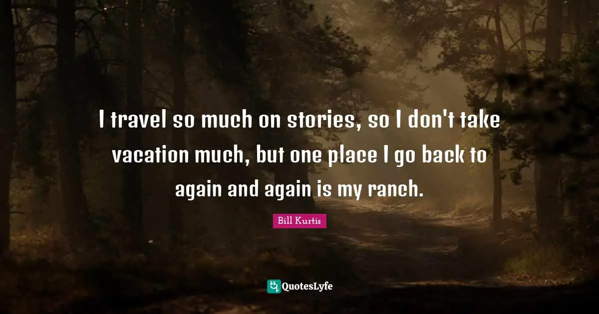 I travel so much on stories, so I don't take vacation much, but one place I go back to again and again is my ranch.