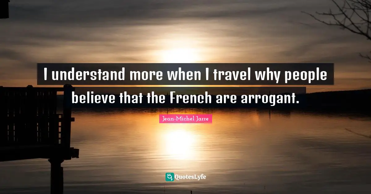 I understand more when I travel why people believe that the French are arrogant.