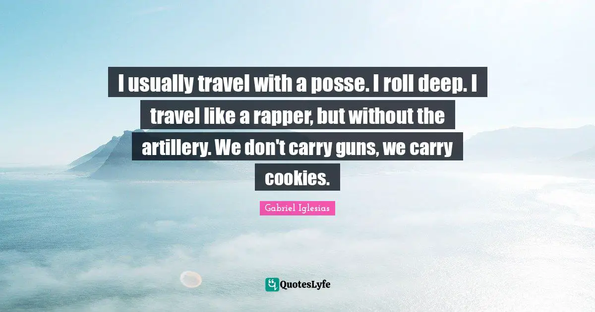 I usually travel with a posse. I roll deep. I travel like a rapper, but without the artillery. We don't carry guns, we carry cookies.