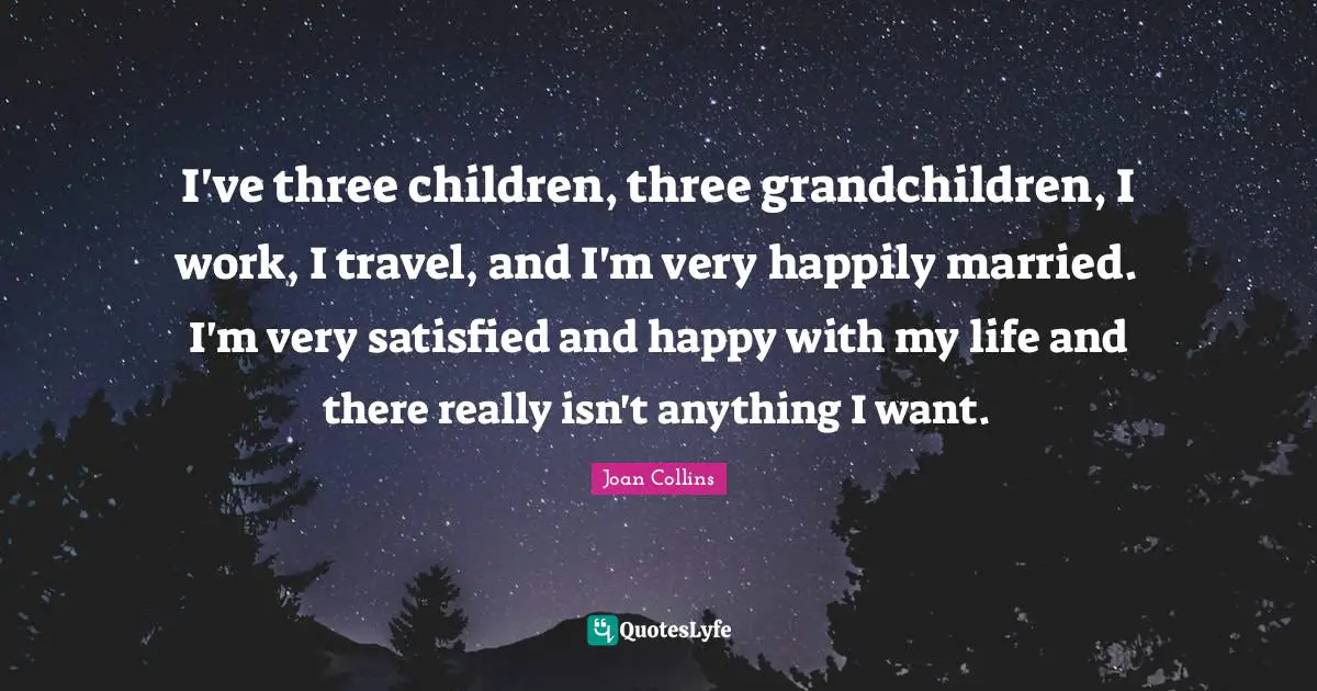 Joan Collins Quotes: "I've three children, three grandchildren, I work, I travel, and I'm very happily married. I'm very satisfied and happy with my life and there really isn't anything I want."