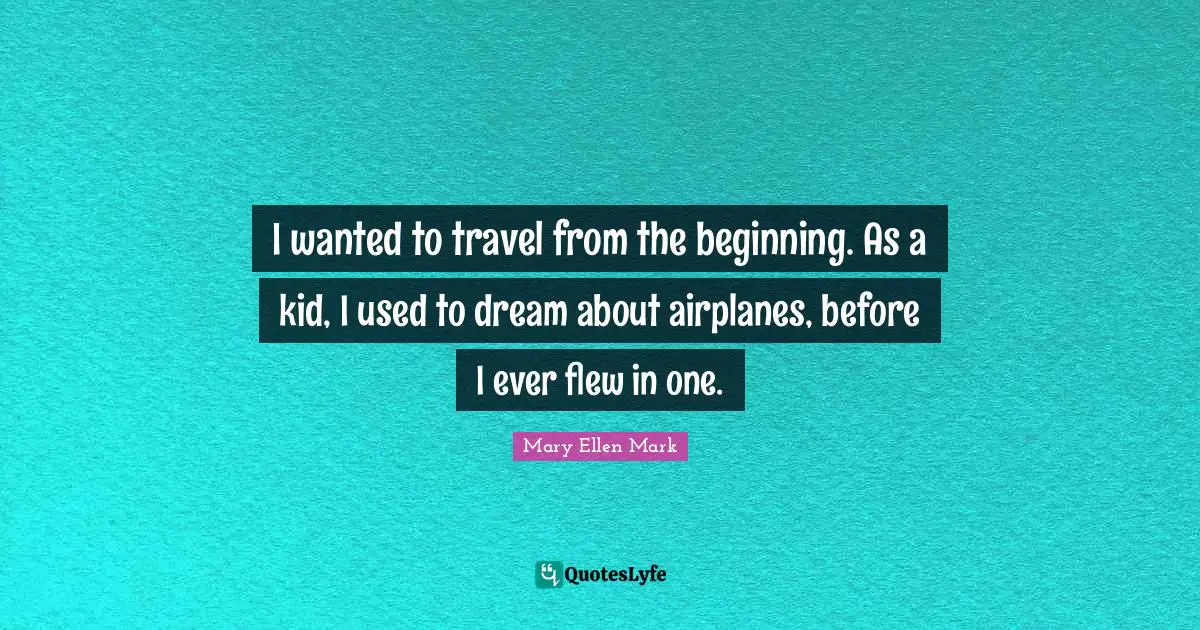 I wanted to travel from the beginning. As a kid, I used to dream about airplanes, before I ever flew in one.