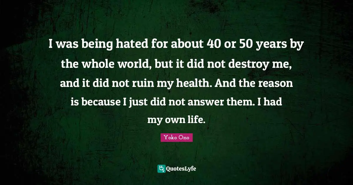 I was being hated for about 40 or 50 years by the whole world, but it did not destroy me, and it did not ruin my health. And the reason is because I just did not answer them. I had my own life.
