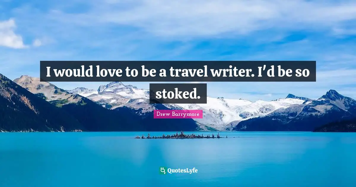 I would love to be a travel writer. I'd be so stoked.