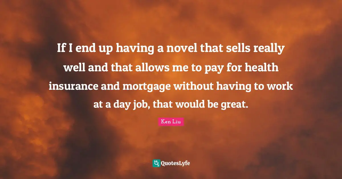 If I end up having a novel that sells really well and that allows me to pay for health insurance and mortgage without having to work at a day job, that would be great.