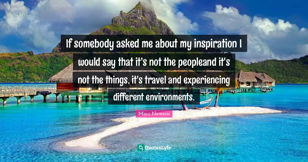 If somebody asked me about my inspiration I would say that it's not the peopleand it's not the things, it's travel and experiencing different environments.